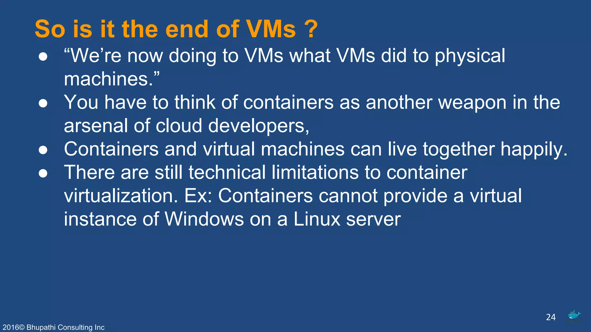 2016© Bhupathi Consulting Inc
So is it the end of VMs ?
● “We’re now doing to VMs what VMs did to physical
machines.”
● You have to think of containers as another weapon in the
arsenal of cloud developers,
● Containers and virtual machines can live together happily.
● There are still technical limitations to container
virtualization. Ex: Containers cannot provide a virtual
instance of Windows on a Linux server
24
 