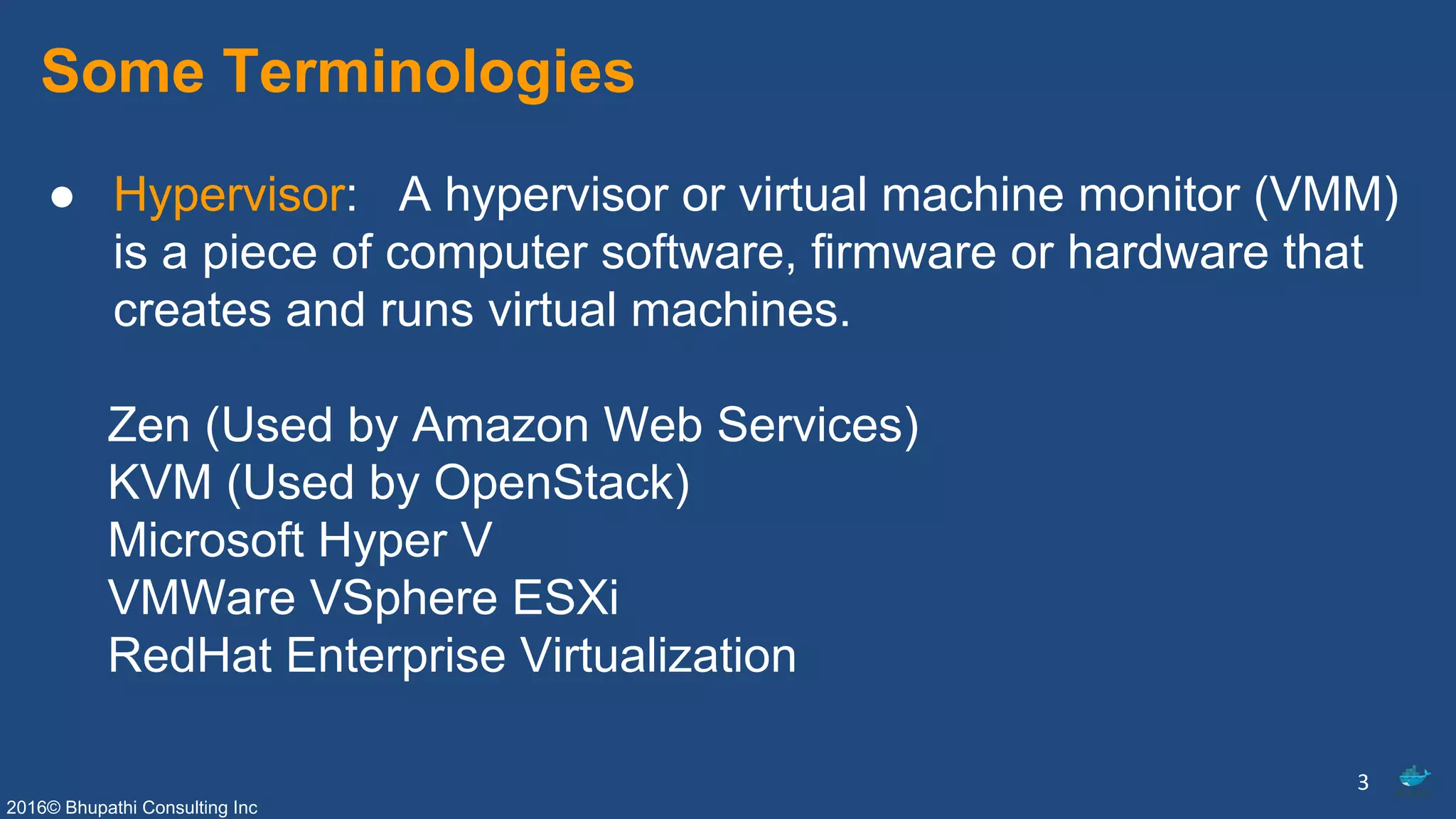 2016© Bhupathi Consulting Inc
Some Terminologies
● Hypervisor: A hypervisor or virtual machine monitor (VMM)
is a piece of computer software, firmware or hardware that
creates and runs virtual machines.
Zen (Used by Amazon Web Services)
KVM (Used by OpenStack)
Microsoft Hyper V
VMWare VSphere ESXi
RedHat Enterprise Virtualization
3
 