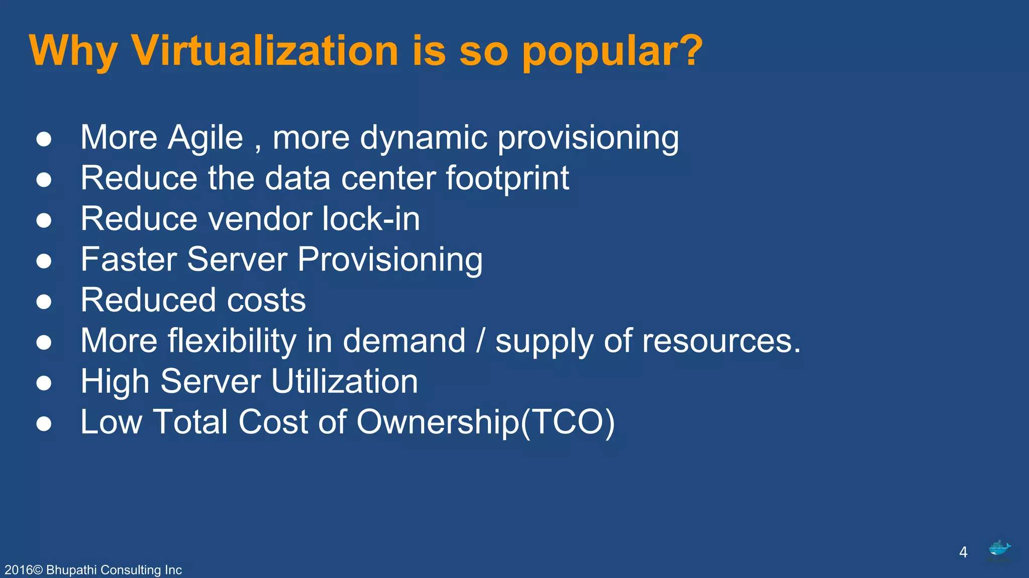 2016© Bhupathi Consulting Inc
Why Virtualization is so popular?
● More Agile , more dynamic provisioning
● Reduce the data center footprint
● Reduce vendor lock-in
● Faster Server Provisioning
● Reduced costs
● More flexibility in demand / supply of resources.
● High Server Utilization
● Low Total Cost of Ownership(TCO)
4
 