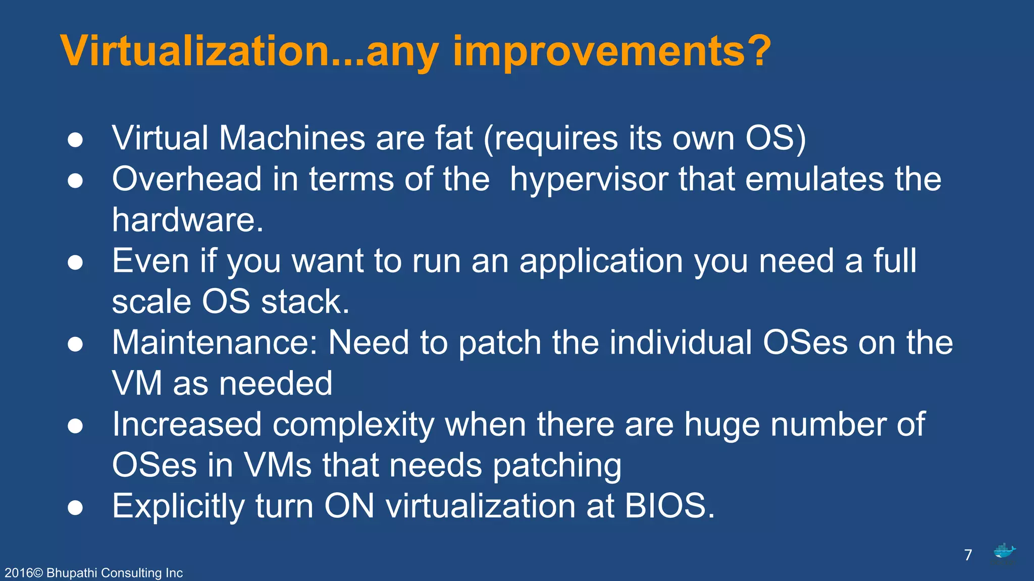 2016© Bhupathi Consulting Inc
Virtualization...any improvements?
● Virtual Machines are fat (requires its own OS)
● Overhead in terms of the hypervisor that emulates the
hardware.
● Even if you want to run an application you need a full
scale OS stack.
● Maintenance: Need to patch the individual OSes on the
VM as needed
● Increased complexity when there are huge number of
OSes in VMs that needs patching
● Explicitly turn ON virtualization at BIOS.
7
 