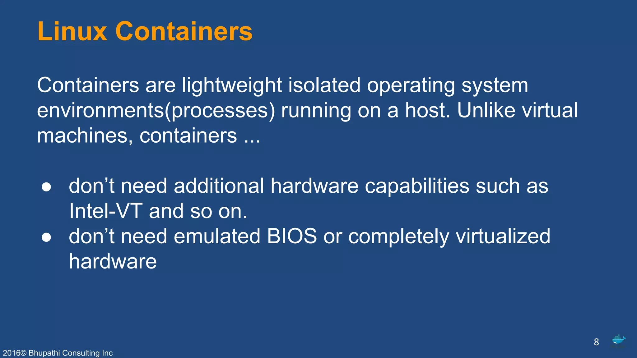 2016© Bhupathi Consulting Inc
Linux Containers
Containers are lightweight isolated operating system
environments(processes) running on a host. Unlike virtual
machines, containers ...
● don’t need additional hardware capabilities such as
Intel-VT and so on.
● don’t need emulated BIOS or completely virtualized
hardware
8
 