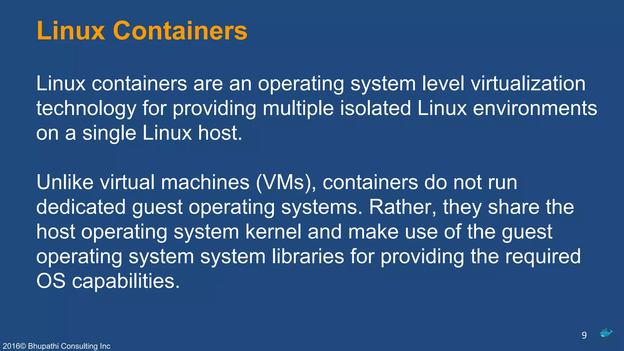 2016© Bhupathi Consulting Inc
Linux Containers
Linux containers are an operating system level virtualization
technology for providing multiple isolated Linux environments
on a single Linux host.
Unlike virtual machines (VMs), containers do not run
dedicated guest operating systems. Rather, they share the
host operating system kernel and make use of the guest
operating system system libraries for providing the required
OS capabilities.
9
 