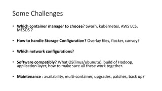 Some Challenges
• Which container manager to choose? Swarn, kubernetes, AWS ECS,
MESOS ?
• How to handle Storage Configuration? Overlay files, flocker, canvoy?
• Which network configurations?
• Software compatibly? What OS(linus/ubunutu), build of Hadoop,
application layer, how to make sure all these work together.
• Maintenance : availability, multi-container, upgrades, patches, back up?
 