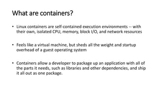 What are containers?
• Linux containers are self-contained execution environments -- with
their own, isolated CPU, memory, block I/O, and network resources
• Feels like a virtual machine, but sheds all the weight and startup
overhead of a guest operating system
• Containers allow a developer to package up an application with all of
the parts it needs, such as libraries and other dependencies, and ship
it all out as one package.
 