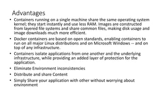 Advantages
• Containers running on a single machine share the same operating system
kernel; they start instantly and use less RAM. Images are constructed
from layered file systems and share common files, making disk usage and
image downloads much more efficient.
• Docker containers are based on open standards, enabling containers to
run on all major Linux distributions and on Microsoft Windows -- and on
top of any infrastructure.
• Containers isolate applications from one another and the underlying
infrastructure, while providing an added layer of protection for the
application.
• Eliminate Environment inconsistencies
• Distribute and share Content
• Simply Share your application with other without worrying about
environment
 