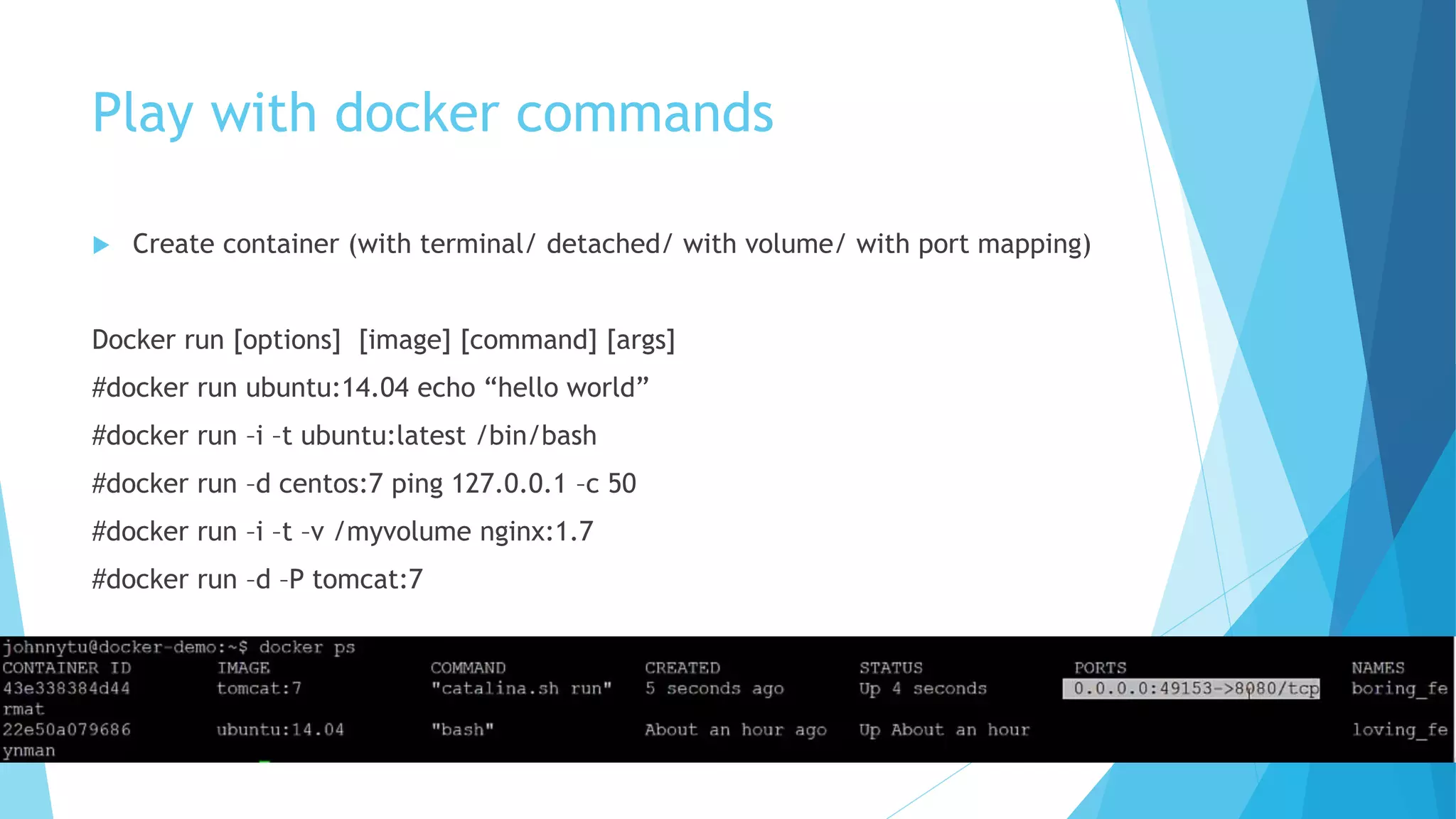 Play with docker commands
 Create container (with terminal/ detached/ with volume/ with port mapping)
Docker run [options] [image] [command] [args]
#docker run ubuntu:14.04 echo “hello world”
#docker run –i –t ubuntu:latest /bin/bash
#docker run –d centos:7 ping 127.0.0.1 –c 50
#docker run –i –t –v /myvolume nginx:1.7
#docker run –d –P tomcat:7
 
