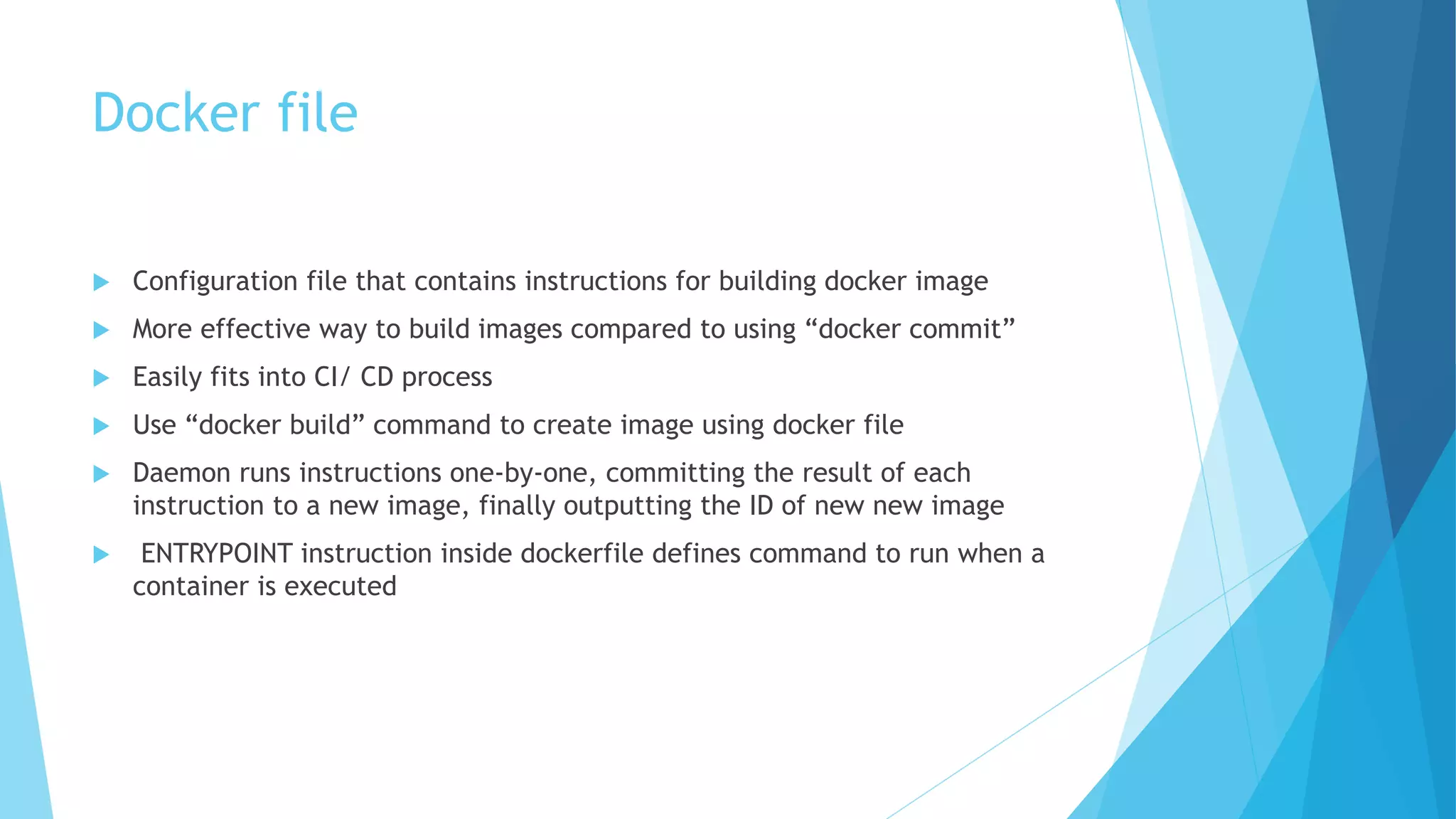 Docker file
 Configuration file that contains instructions for building docker image
 More effective way to build images compared to using “docker commit”
 Easily fits into CI/ CD process
 Use “docker build” command to create image using docker file
 Daemon runs instructions one-by-one, committing the result of each
instruction to a new image, finally outputting the ID of new new image
 ENTRYPOINT instruction inside dockerfile defines command to run when a
container is executed
 
