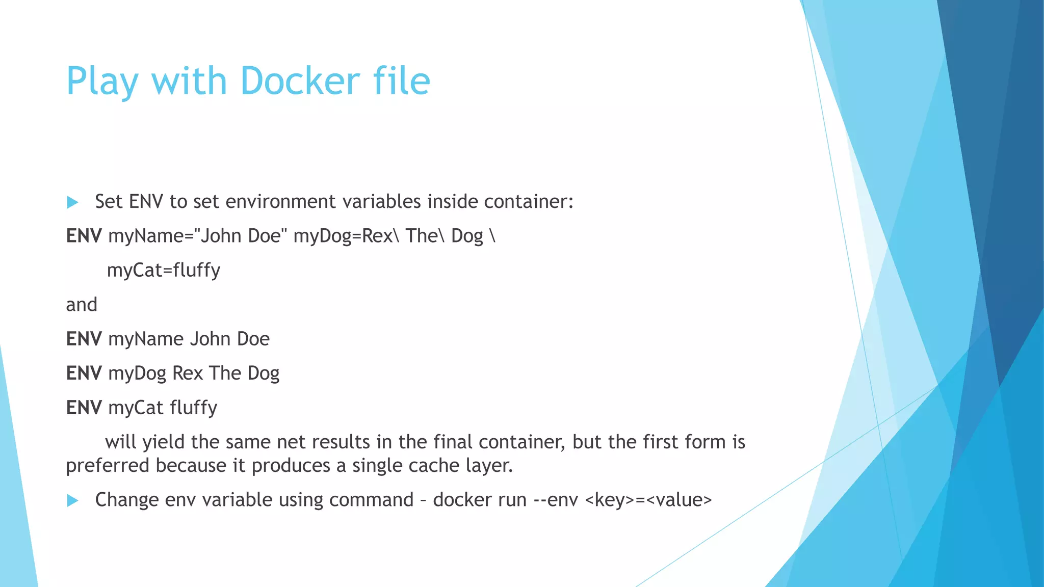 Play with Docker file
 Set ENV to set environment variables inside container:
ENV myName="John Doe" myDog=Rex The Dog 
myCat=fluffy
and
ENV myName John Doe
ENV myDog Rex The Dog
ENV myCat fluffy
will yield the same net results in the final container, but the first form is
preferred because it produces a single cache layer.
 Change env variable using command – docker run --env <key>=<value>
 