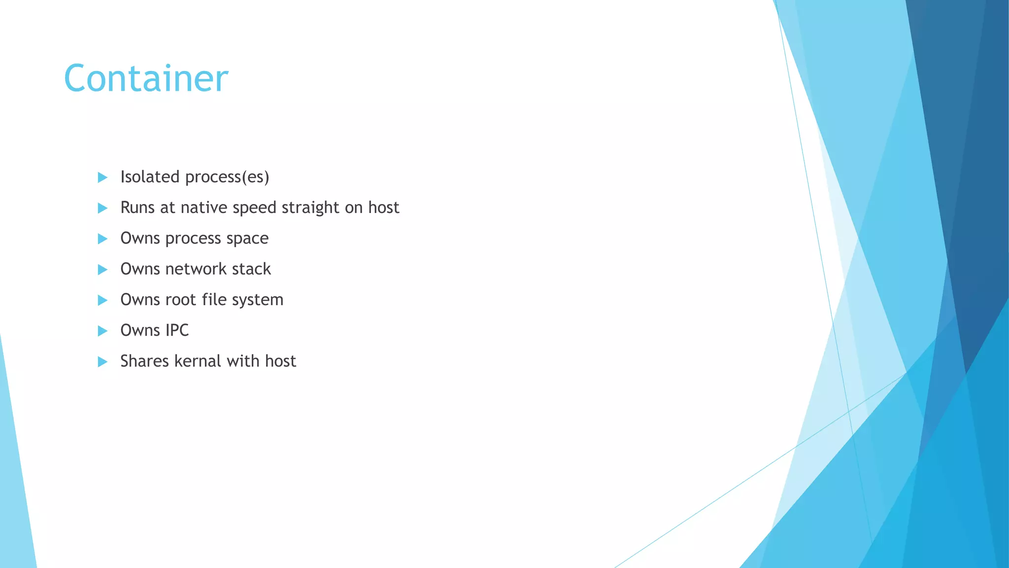 Container
 Isolated process(es)
 Runs at native speed straight on host
 Owns process space
 Owns network stack
 Owns root file system
 Owns IPC
 Shares kernal with host
 