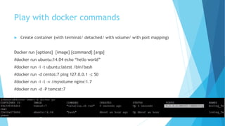Play with docker commands
 Create container (with terminal/ detached/ with volume/ with port mapping)
Docker run [options] [image] [command] [args]
#docker run ubuntu:14.04 echo “hello world”
#docker run –i –t ubuntu:latest /bin/bash
#docker run –d centos:7 ping 127.0.0.1 –c 50
#docker run –i –t –v /myvolume nginx:1.7
#docker run –d –P tomcat:7
 