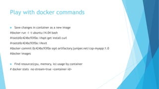Play with docker commands
 Save changes in container as a new image
#docker run –i –t ubuntu:14.04 bash
#root@0c424bc93f0a:/#apt-get install curl
#root@0c424bc93f0a:/#exit
#docker commit 0c424bc93f0a sspt-artifactory.juniper.net/csp-myapp:1.0
#docker images
 Find resource(cpu, memory, io) usage by container
# docker stats –no-stream=true <container-id>
 