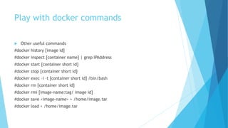 Play with docker commands
 Other useful commands
#docker history [image id]
#docker inspect [container name] | grep IPAddress
#docker start [container short id]
#docker stop [container short id]
#docker exec –i –t [container short id] /bin/bash
#docker rm [container short id]
#docker rmi [image-name:tag/ image id]
#docker save <image-name> > /home/image.tar
#docker load < /home/image.tar
 