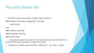 Play with Docker file
 Set ENV to set environment variables inside container:
ENV myName="John Doe" myDog=Rex The Dog 
myCat=fluffy
and
ENV myName John Doe
ENV myDog Rex The Dog
ENV myCat fluffy
will yield the same net results in the final container, but the first form is
preferred because it produces a single cache layer.
 Change env variable using command – docker run --env <key>=<value>
 