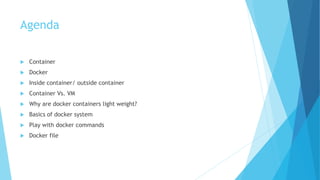 Agenda
 Container
 Docker
 Inside container/ outside container
 Container Vs. VM
 Why are docker containers light weight?
 Basics of docker system
 Play with docker commands
 Docker file
 