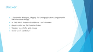 Docker
 A platform for developing, shipping and running applications using container
virtualization technology
 An Open source project to commoditize LinuX Containers
 Allows creation and sharing docker images
 Uses copy-on-write for quick images
 Client/ server architecture
 