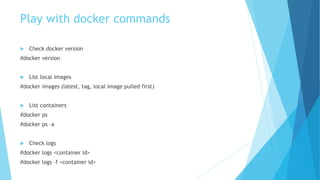 Play with docker commands
 Check docker version
#docker version
 List local images
#docker images (latest, tag, local image pulled first)
 List containers
#docker ps
#docker ps –a
 Check logs
#docker logs <container id>
#docker logs –f <container id>
 