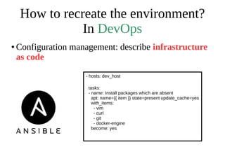 How to recreate the environment?
In DevOps
● Configuration management: describe infrastructure
as code
- hosts: dev_host
tasks:
- name: Install packages which are absent
apt: name={{ item }} state=present update_cache=yes
with_items:
- vim
- curl
- git
- docker-engine
become: yes
 