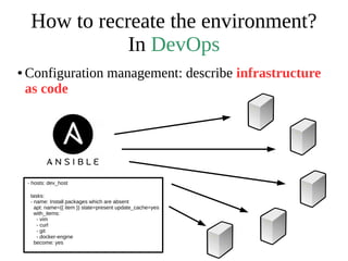 How to recreate the environment?
In DevOps
● Configuration management: describe infrastructure
as code
- hosts: dev_host
tasks:
- name: Install packages which are absent
apt: name={{ item }} state=present update_cache=yes
with_items:
- vim
- curl
- git
- docker-engine
become: yes
 