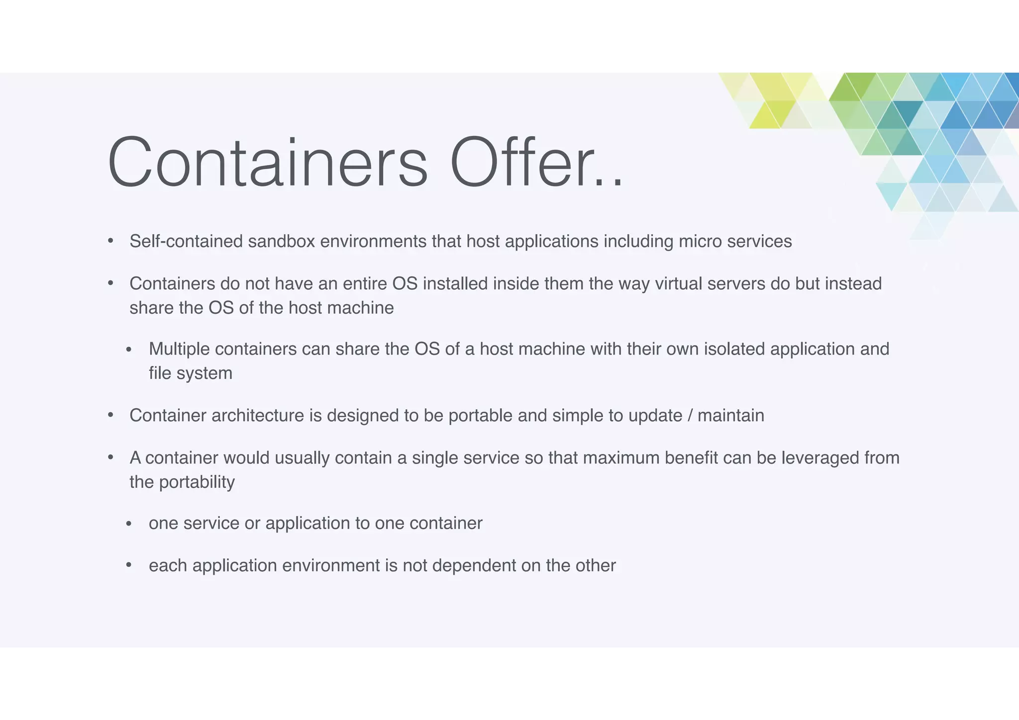 Containers Offer..
• Self-contained sandbox environments that host applications including micro services
• Containers do not have an entire OS installed inside them the way virtual servers do but instead
share the OS of the host machine
• Multiple containers can share the OS of a host machine with their own isolated application and
ﬁle system
• Container architecture is designed to be portable and simple to update / maintain
• A container would usually contain a single service so that maximum beneﬁt can be leveraged from
the portability
• one service or application to one container
• each application environment is not dependent on the other
 