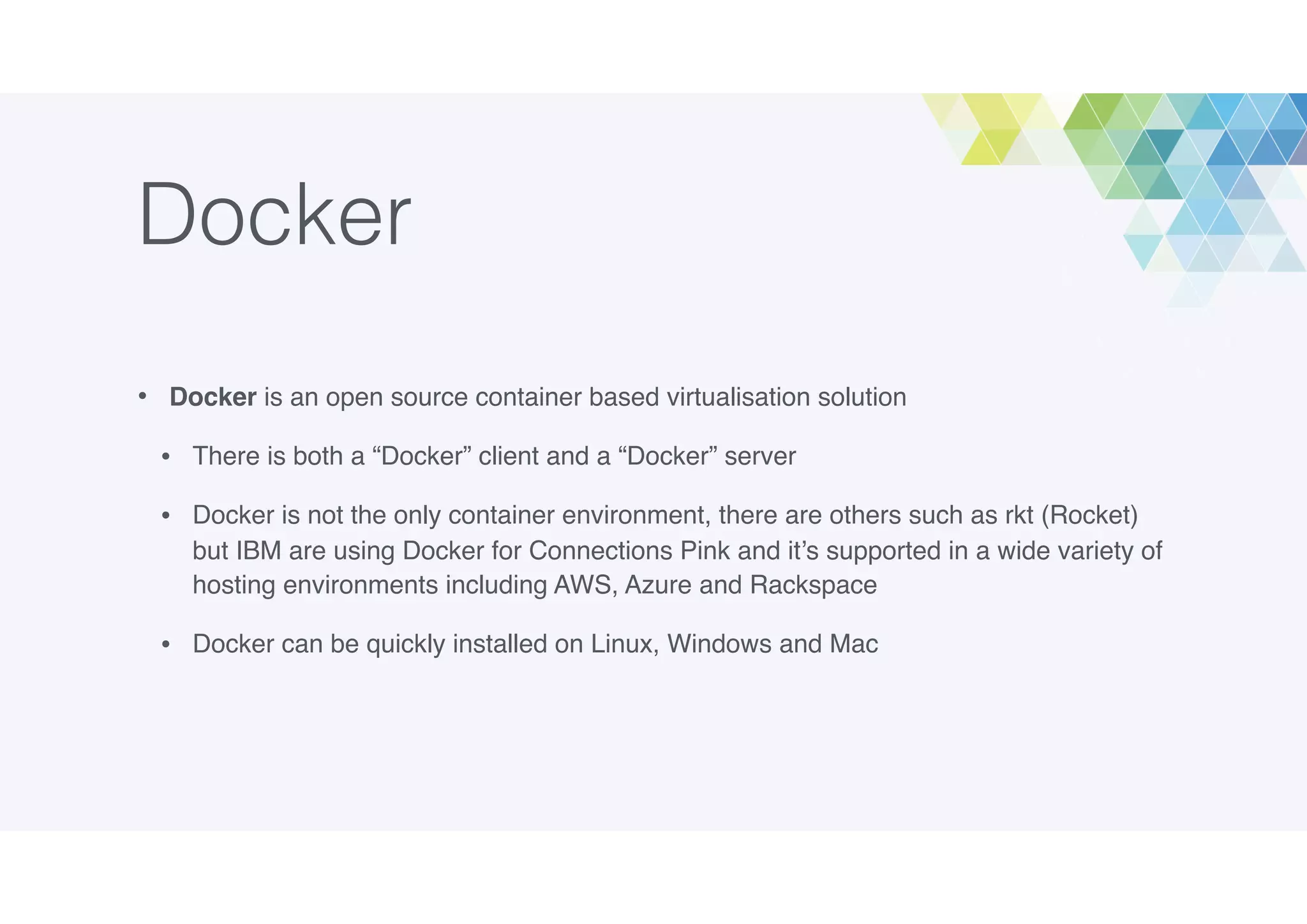 Docker
• Docker is an open source container based virtualisation solution
• There is both a “Docker” client and a “Docker” server
• Docker is not the only container environment, there are others such as rkt (Rocket)
but IBM are using Docker for Connections Pink and it’s supported in a wide variety of
hosting environments including AWS, Azure and Rackspace
• Docker can be quickly installed on Linux, Windows and Mac
 