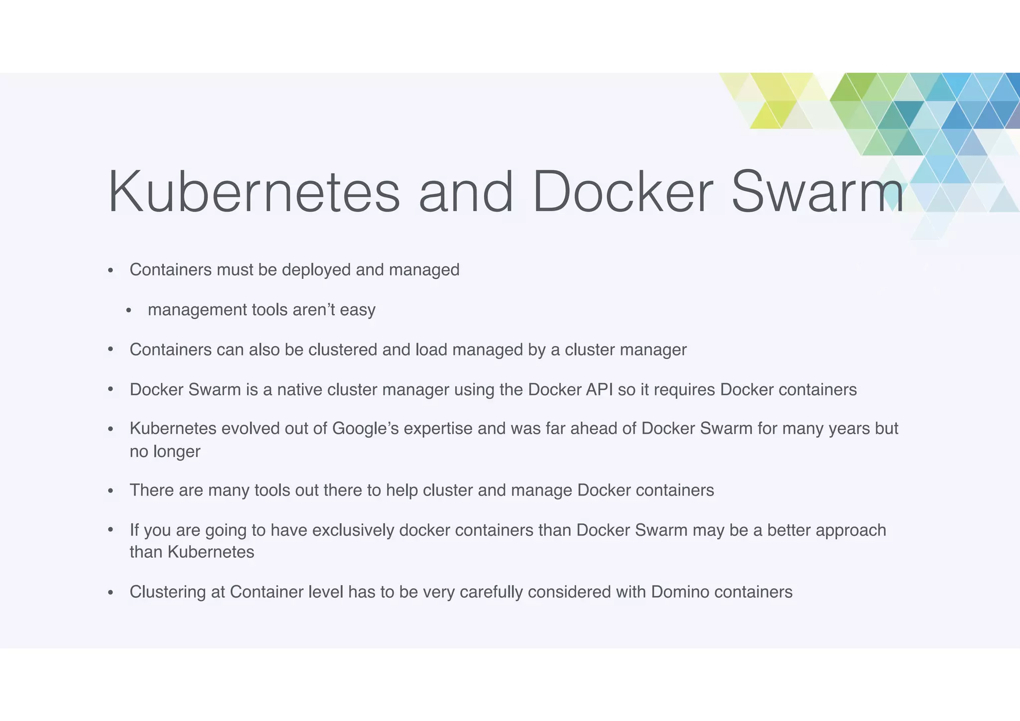 Kubernetes and Docker Swarm
• Containers must be deployed and managed
• management tools aren’t easy
• Containers can also be clustered and load managed by a cluster manager
• Docker Swarm is a native cluster manager using the Docker API so it requires Docker containers
• Kubernetes evolved out of Google’s expertise and was far ahead of Docker Swarm for many years but
no longer
• There are many tools out there to help cluster and manage Docker containers
• If you are going to have exclusively docker containers than Docker Swarm may be a better approach
than Kubernetes
• Clustering at Container level has to be very carefully considered with Domino containers
 