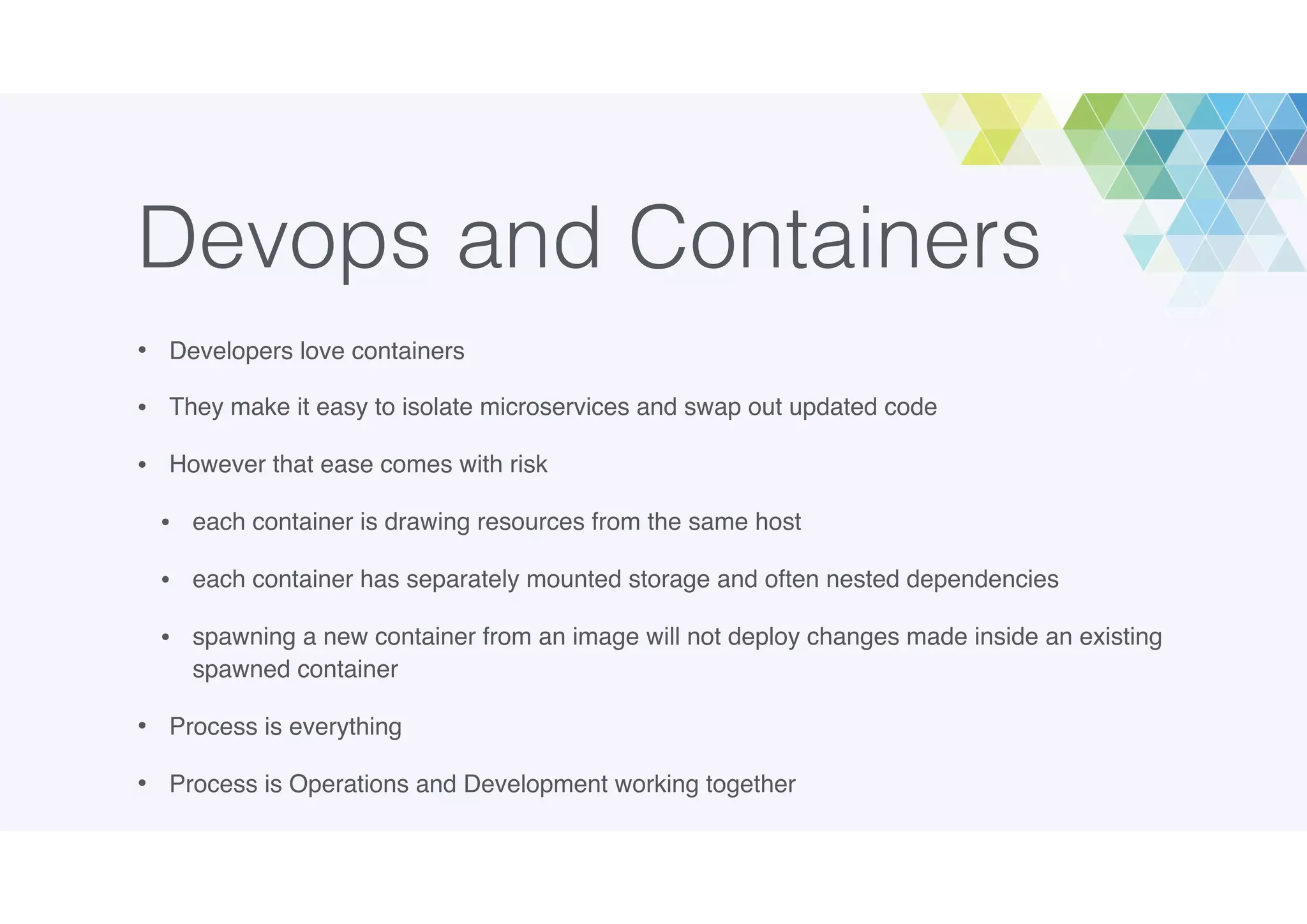 Devops and Containers
• Developers love containers
• They make it easy to isolate microservices and swap out updated code
• However that ease comes with risk
• each container is drawing resources from the same host
• each container has separately mounted storage and often nested dependencies
• spawning a new container from an image will not deploy changes made inside an existing
spawned container
• Process is everything
• Process is Operations and Development working together
 