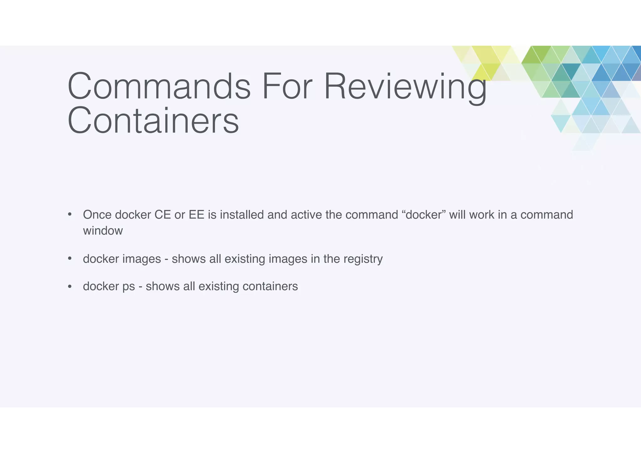 Commands For Reviewing
Containers
• Once docker CE or EE is installed and active the command “docker” will work in a command
window
• docker images - shows all existing images in the registry
• docker ps - shows all existing containers
 