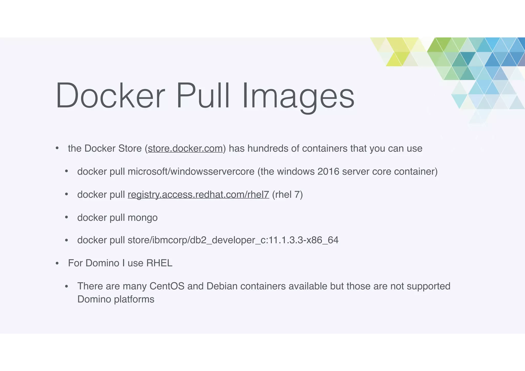 Docker Pull Images
• the Docker Store (store.docker.com) has hundreds of containers that you can use
• docker pull microsoft/windowsservercore (the windows 2016 server core container)
• docker pull registry.access.redhat.com/rhel7 (rhel 7)
• docker pull mongo
• docker pull store/ibmcorp/db2_developer_c:11.1.3.3-x86_64
• For Domino I use RHEL
• There are many CentOS and Debian containers available but those are not supported
Domino platforms
 