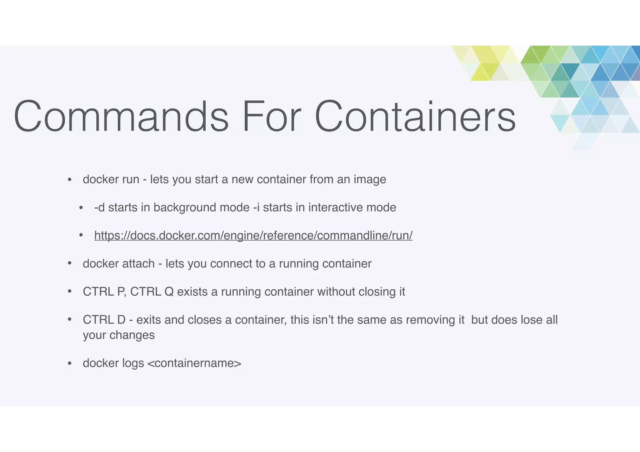 Commands For Containers
• docker run - lets you start a new container from an image
• -d starts in background mode -i starts in interactive mode
• https://docs.docker.com/engine/reference/commandline/run/
• docker attach - lets you connect to a running container
• CTRL P, CTRL Q exists a running container without closing it
• CTRL D - exits and closes a container, this isn’t the same as removing it but does lose all
your changes
• docker logs <containername>
 