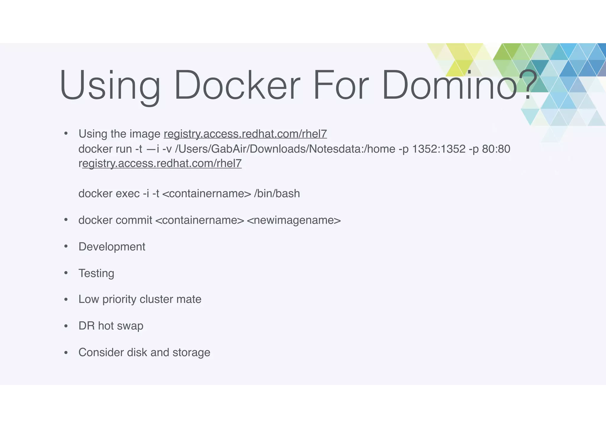Using Docker For Domino?
• Using the image registry.access.redhat.com/rhel7 
docker run -t —i -v /Users/GabAir/Downloads/Notesdata:/home -p 1352:1352 -p 80:80
registry.access.redhat.com/rhel7 
 
docker exec -i -t <containername> /bin/bash
• docker commit <containername> <newimagename>
• Development
• Testing
• Low priority cluster mate
• DR hot swap
• Consider disk and storage
 