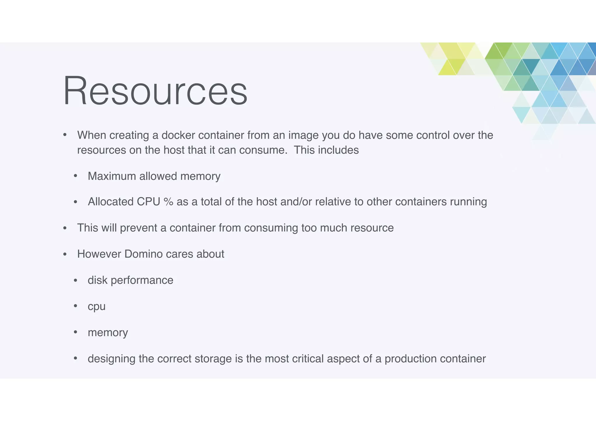 Resources
• When creating a docker container from an image you do have some control over the
resources on the host that it can consume. This includes
• Maximum allowed memory
• Allocated CPU % as a total of the host and/or relative to other containers running
• This will prevent a container from consuming too much resource
• However Domino cares about
• disk performance
• cpu
• memory
• designing the correct storage is the most critical aspect of a production container
 