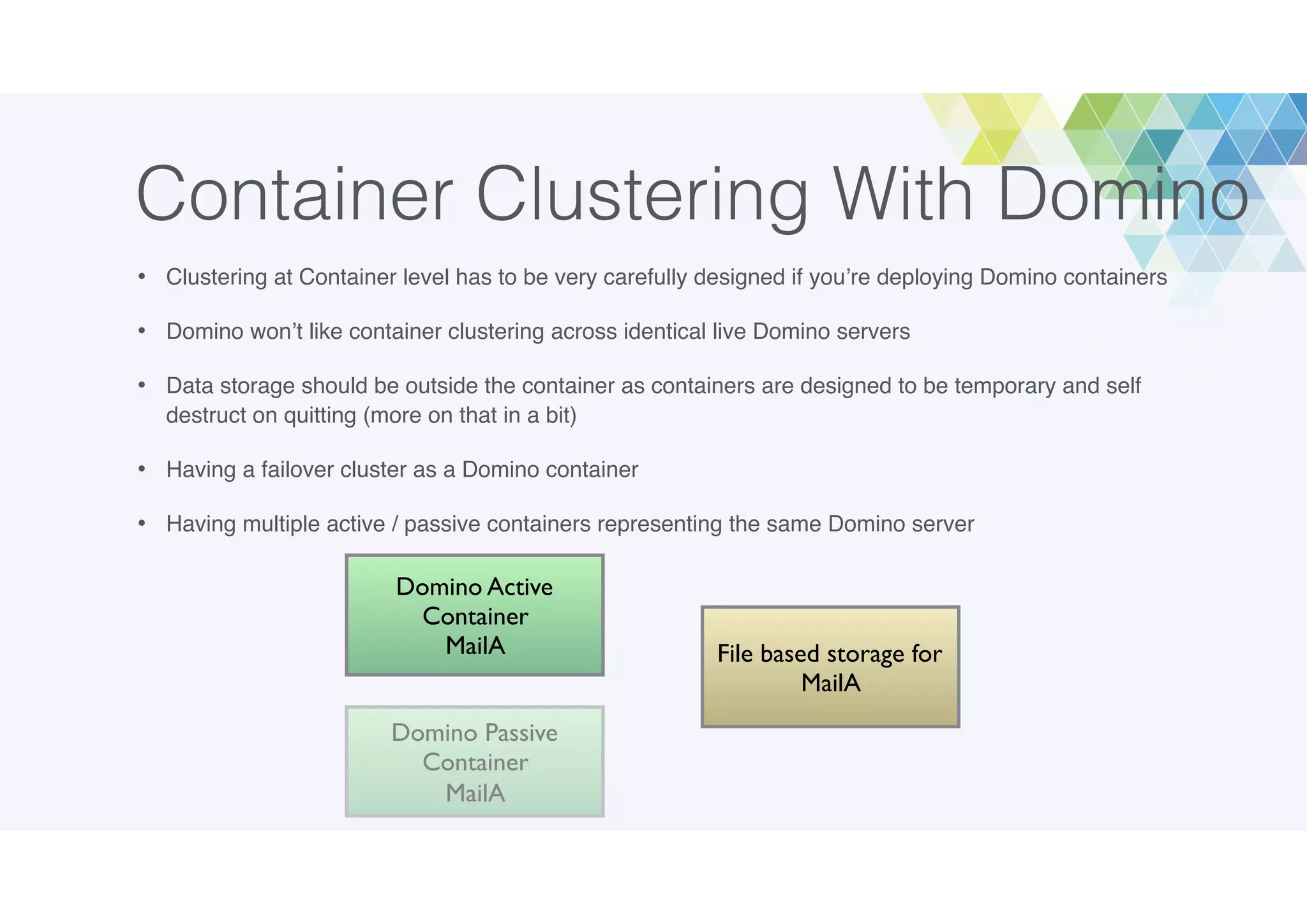 Container Clustering With Domino
• Clustering at Container level has to be very carefully designed if you’re deploying Domino containers
• Domino won’t like container clustering across identical live Domino servers
• Data storage should be outside the container as containers are designed to be temporary and self
destruct on quitting (more on that in a bit)
• Having a failover cluster as a Domino container
• Having multiple active / passive containers representing the same Domino server
File based storage for
MailA
Domino Active
Container
MailA
Domino Passive
Container
MailA
 