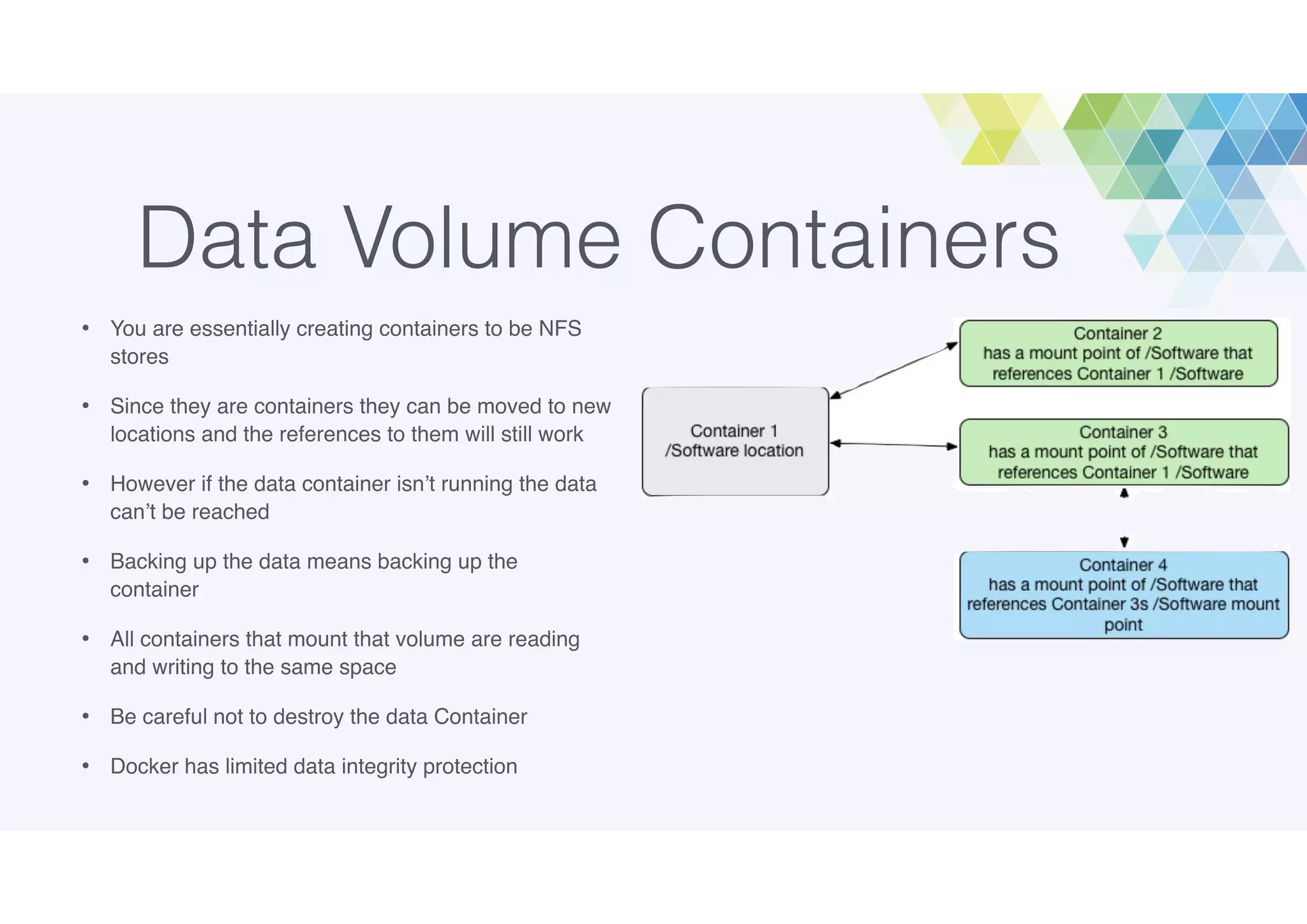 Data Volume Containers
• You are essentially creating containers to be NFS
stores
• Since they are containers they can be moved to new
locations and the references to them will still work
• However if the data container isn’t running the data
can’t be reached
• Backing up the data means backing up the
container
• All containers that mount that volume are reading
and writing to the same space
• Be careful not to destroy the data Container
• Docker has limited data integrity protection
 