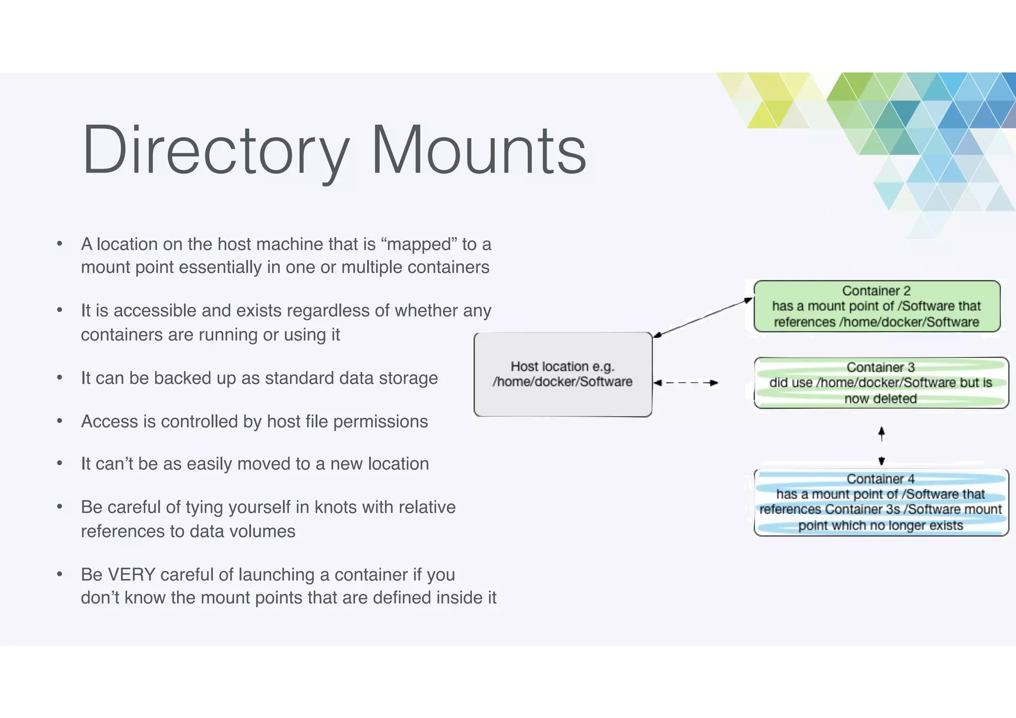 Directory Mounts
• A location on the host machine that is “mapped” to a
mount point essentially in one or multiple containers
• It is accessible and exists regardless of whether any
containers are running or using it
• It can be backed up as standard data storage
• Access is controlled by host ﬁle permissions
• It can’t be as easily moved to a new location
• Be careful of tying yourself in knots with relative
references to data volumes
• Be VERY careful of launching a container if you
don’t know the mount points that are deﬁned inside it
 
