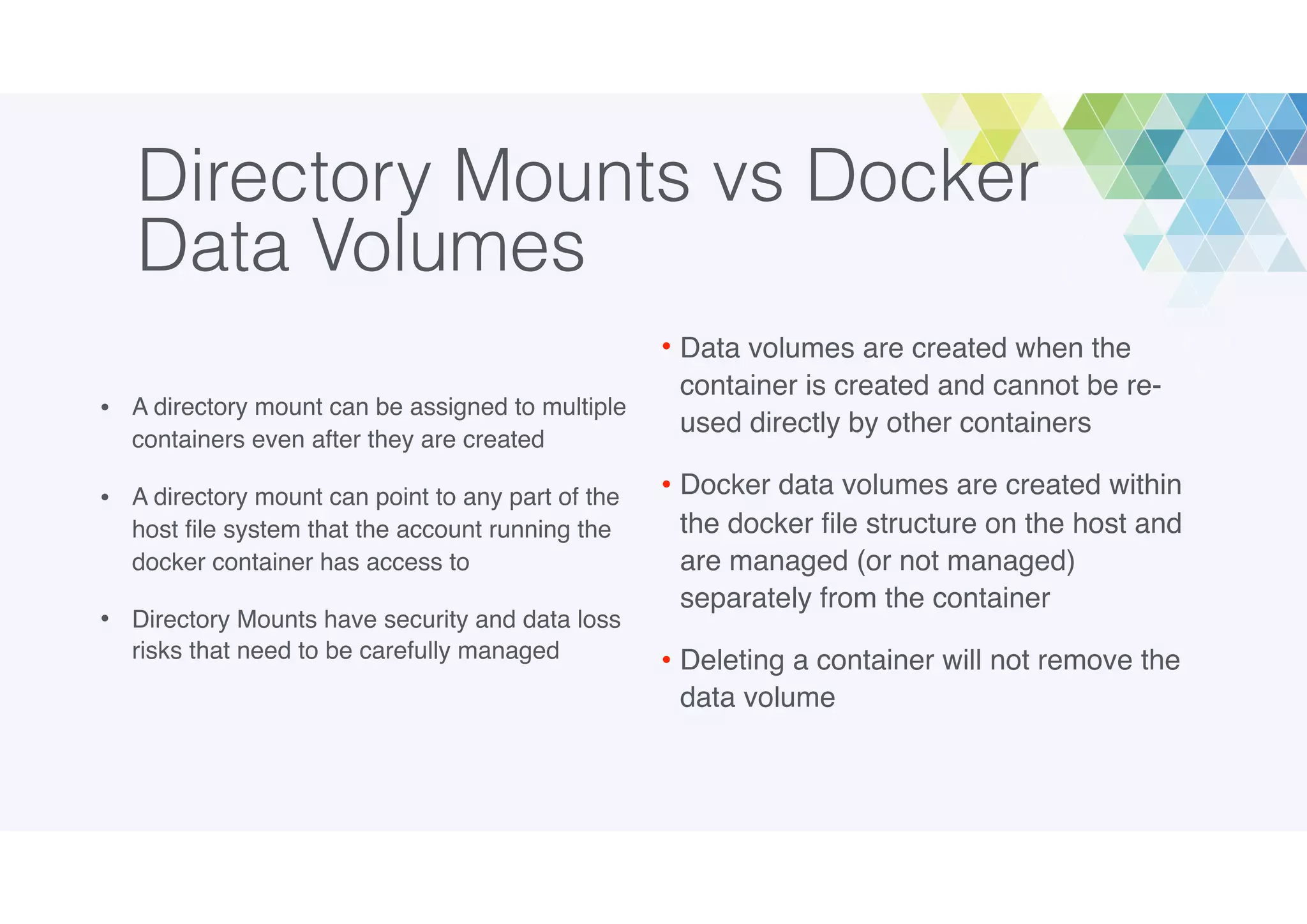 Directory Mounts vs Docker
Data Volumes
• A directory mount can be assigned to multiple
containers even after they are created
• A directory mount can point to any part of the
host ﬁle system that the account running the
docker container has access to
• Directory Mounts have security and data loss
risks that need to be carefully managed
• Data volumes are created when the
container is created and cannot be re-
used directly by other containers
• Docker data volumes are created within
the docker ﬁle structure on the host and
are managed (or not managed)
separately from the container
• Deleting a container will not remove the
data volume
 