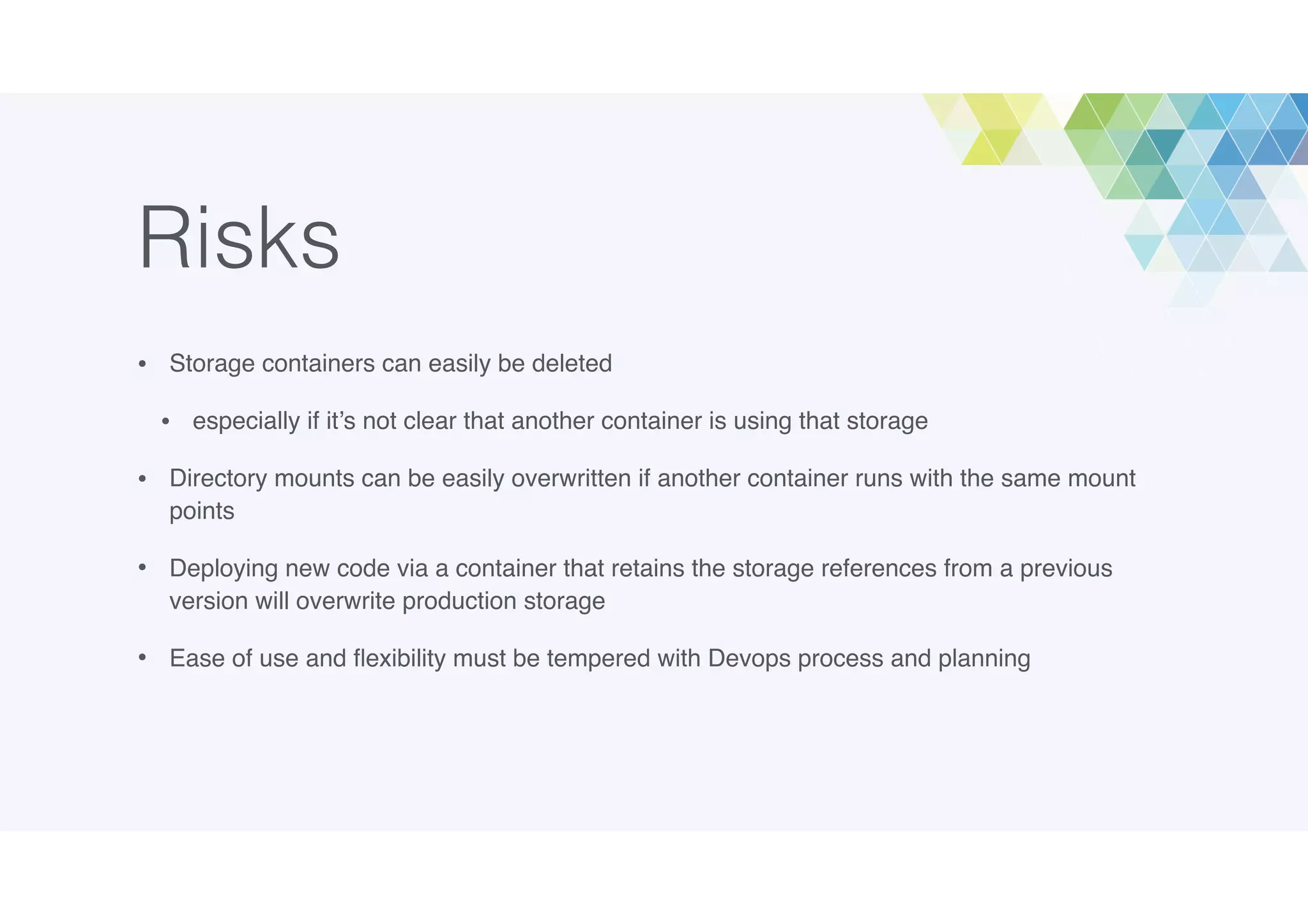 Risks
• Storage containers can easily be deleted
• especially if it’s not clear that another container is using that storage
• Directory mounts can be easily overwritten if another container runs with the same mount
points
• Deploying new code via a container that retains the storage references from a previous
version will overwrite production storage
• Ease of use and ﬂexibility must be tempered with Devops process and planning
 