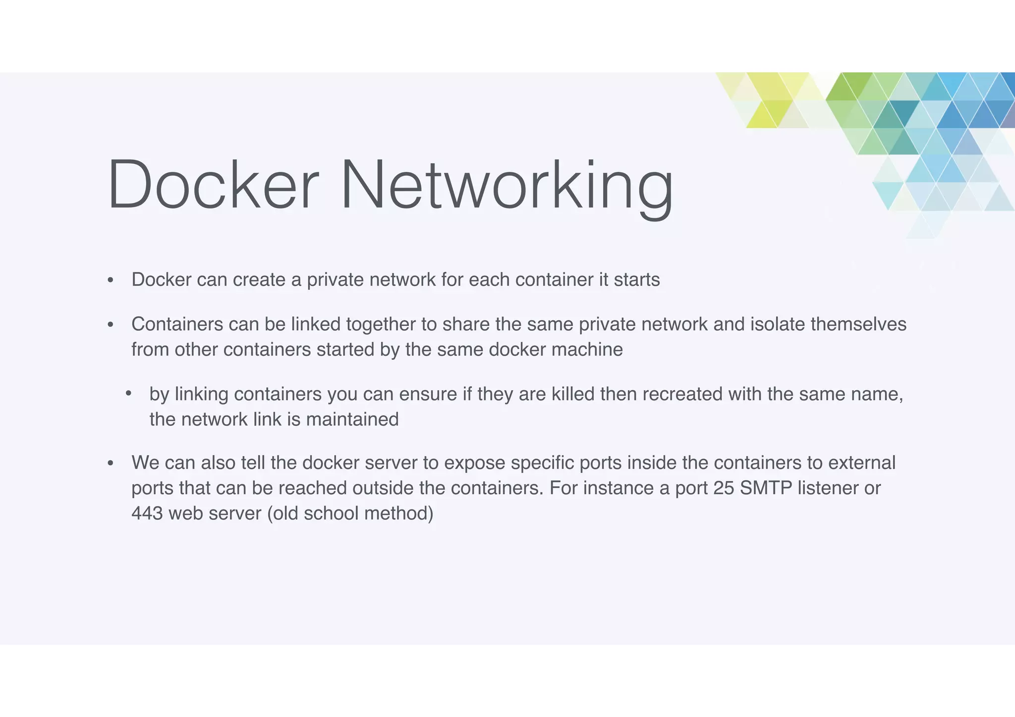Docker Networking
• Docker can create a private network for each container it starts
• Containers can be linked together to share the same private network and isolate themselves
from other containers started by the same docker machine
• by linking containers you can ensure if they are killed then recreated with the same name,
the network link is maintained
• We can also tell the docker server to expose speciﬁc ports inside the containers to external
ports that can be reached outside the containers. For instance a port 25 SMTP listener or
443 web server (old school method)
 