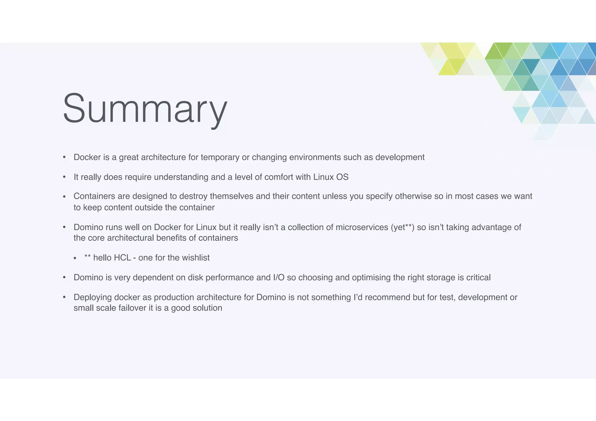 Summary
• Docker is a great architecture for temporary or changing environments such as development
• It really does require understanding and a level of comfort with Linux OS
• Containers are designed to destroy themselves and their content unless you specify otherwise so in most cases we want
to keep content outside the container
• Domino runs well on Docker for Linux but it really isn’t a collection of microservices (yet**) so isn’t taking advantage of
the core architectural beneﬁts of containers
• ** hello HCL - one for the wishlist
• Domino is very dependent on disk performance and I/O so choosing and optimising the right storage is critical
• Deploying docker as production architecture for Domino is not something I’d recommend but for test, development or
small scale failover it is a good solution
 