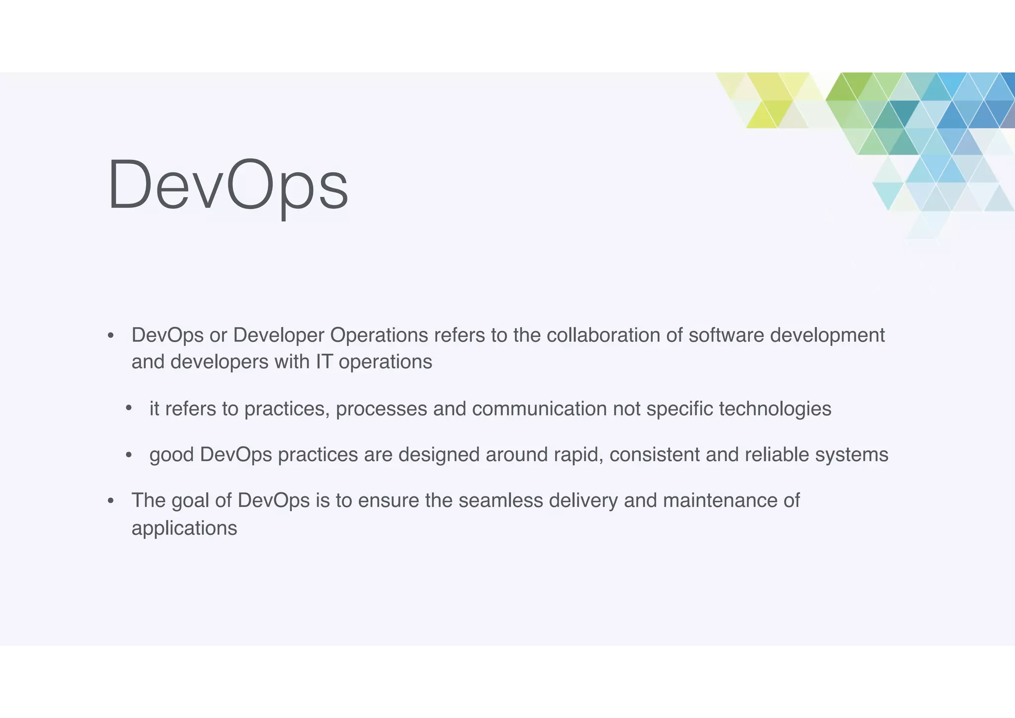 DevOps
• DevOps or Developer Operations refers to the collaboration of software development
and developers with IT operations
• it refers to practices, processes and communication not speciﬁc technologies
• good DevOps practices are designed around rapid, consistent and reliable systems
• The goal of DevOps is to ensure the seamless delivery and maintenance of
applications
 