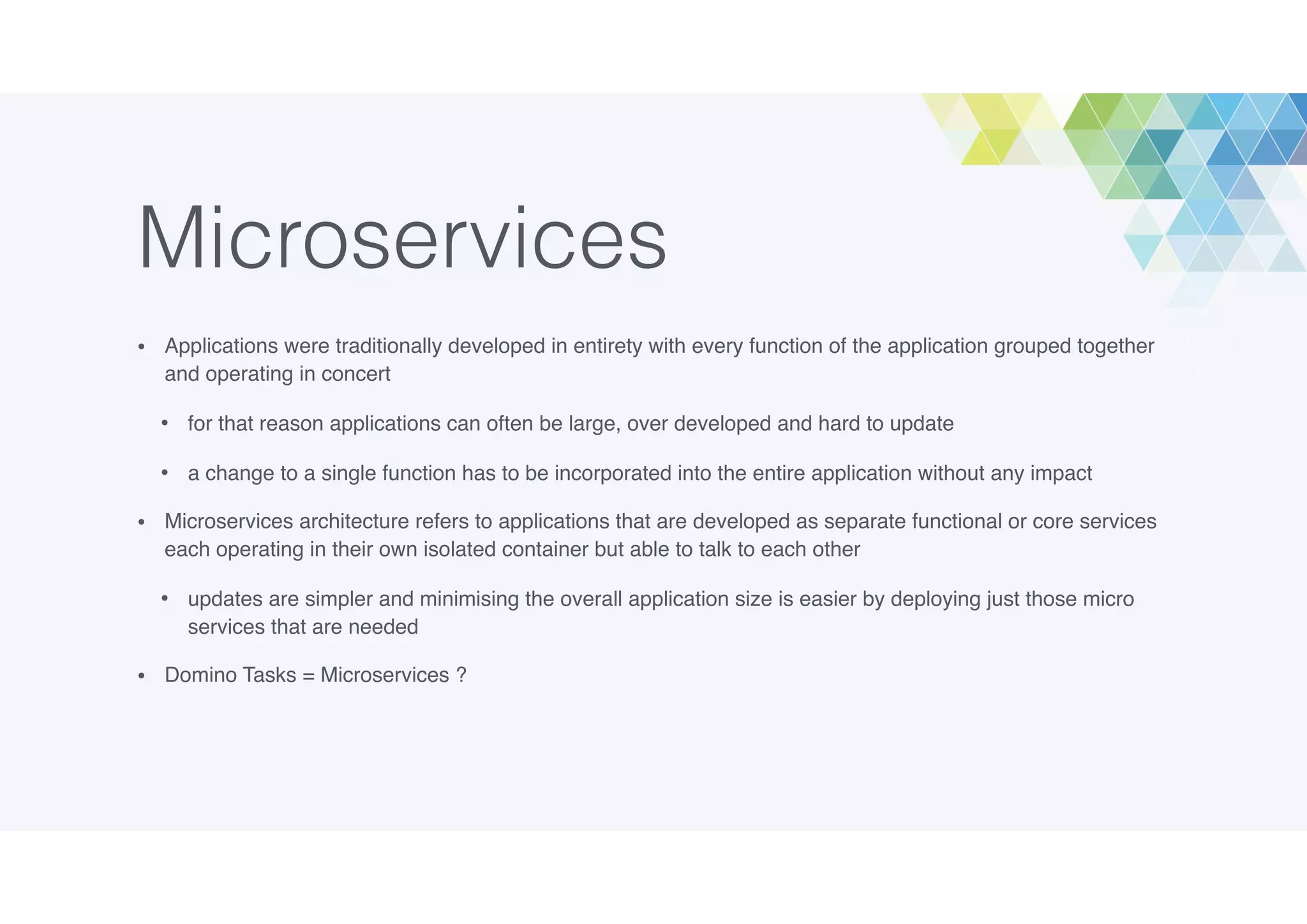 Microservices
• Applications were traditionally developed in entirety with every function of the application grouped together
and operating in concert
• for that reason applications can often be large, over developed and hard to update
• a change to a single function has to be incorporated into the entire application without any impact
• Microservices architecture refers to applications that are developed as separate functional or core services
each operating in their own isolated container but able to talk to each other
• updates are simpler and minimising the overall application size is easier by deploying just those micro
services that are needed
• Domino Tasks = Microservices ?
 