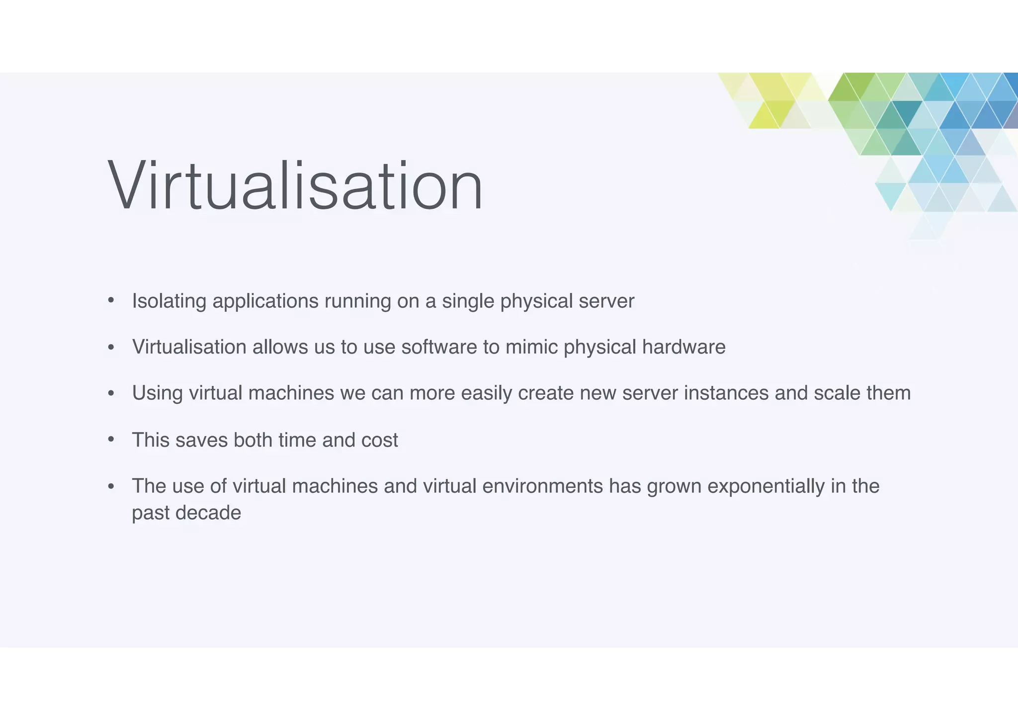 Virtualisation
• Isolating applications running on a single physical server
• Virtualisation allows us to use software to mimic physical hardware
• Using virtual machines we can more easily create new server instances and scale them
• This saves both time and cost
• The use of virtual machines and virtual environments has grown exponentially in the
past decade
 