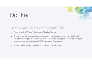 Docker
• Docker is an open source container based virtualisation solution
• There is both a “Docker” client and a “Docker” server
• Docker is not the only container environment, there are others such as rkt (Rocket)
but IBM are using Docker for Connections Pink and it’s supported in a wide variety of
hosting environments including AWS, Azure and Rackspace
• Docker can be quickly installed on Linux, Windows and Mac
 