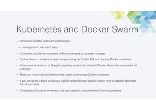 Kubernetes and Docker Swarm
• Containers must be deployed and managed
• management tools aren’t easy
• Containers can also be clustered and load managed by a cluster manager
• Docker Swarm is a native cluster manager using the Docker API so it requires Docker containers
• Kubernetes evolved out of Google’s expertise and was far ahead of Docker Swarm for many years but
no longer
• There are many tools out there to help cluster and manage Docker containers
• If you are going to have exclusively docker containers than Docker Swarm may be a better approach
than Kubernetes
• Clustering at Container level has to be very carefully considered with Domino containers
 