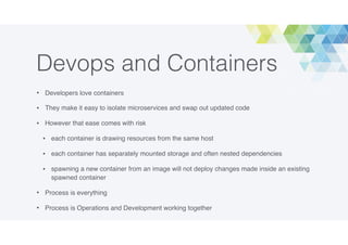 Devops and Containers
• Developers love containers
• They make it easy to isolate microservices and swap out updated code
• However that ease comes with risk
• each container is drawing resources from the same host
• each container has separately mounted storage and often nested dependencies
• spawning a new container from an image will not deploy changes made inside an existing
spawned container
• Process is everything
• Process is Operations and Development working together
 