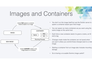 Images and Containers
• You don’t run the image itself but use the Docker server to
spawn a container based upon that image
• You can spawn as many containers as you want using the
same image on the same host
• Each time a new container starts it is given a name, an ID
and a tag
• Changes made inside the container are not saved when
you quit it unless you commit those changes back to a new
image
• Starting a container from an image also includes mounting
storage
• So is having a re-usable Domino image useful?
IMAGE
CONTAINER
ID
TAG
Running Process
NEW IMAGE
docker run spawns a container
instance based on an image
docker commit creates a new
image based on a container
Name
 