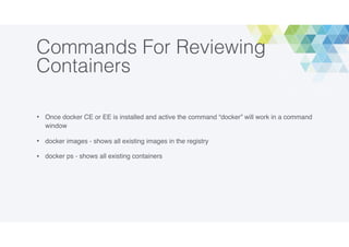 Commands For Reviewing
Containers
• Once docker CE or EE is installed and active the command “docker” will work in a command
window
• docker images - shows all existing images in the registry
• docker ps - shows all existing containers
 