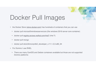 Docker Pull Images
• the Docker Store (store.docker.com) has hundreds of containers that you can use
• docker pull microsoft/windowsservercore (the windows 2016 server core container)
• docker pull registry.access.redhat.com/rhel7 (rhel 7)
• docker pull mongo
• docker pull store/ibmcorp/db2_developer_c:11.1.3.3-x86_64
• For Domino I use RHEL
• There are many CentOS and Debian containers available but those are not supported
Domino platforms
 
