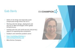 Gab Davis
• Admin of all things and especially quite
complicated things where the fun is
• Working with the design, deployment and
security of IBM technologies within global
infrastructures
• working with the real world security and privacy
aspects of expanding data ecosystems
• Stubborn and relentless problem solver
• http://turtleblog.infohttps://
www.turtlepartnership.com
• IBM Lifetime Champion
 