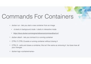 Commands For Containers
• docker run - lets you start a new container from an image
• -d starts in background mode -i starts in interactive mode
• https://docs.docker.com/engine/reference/commandline/run/
• docker attach - lets you connect to a running container
• CTRL P, CTRL Q exists a running container without closing it
• CTRL D - exits and closes a container, this isn’t the same as removing it but does lose all
your changes
• docker logs <containername>
 
