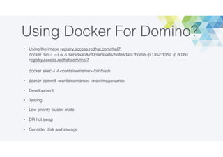 Using Docker For Domino?
• Using the image registry.access.redhat.com/rhel7 
docker run -t —i -v /Users/GabAir/Downloads/Notesdata:/home -p 1352:1352 -p 80:80
registry.access.redhat.com/rhel7 
 
docker exec -i -t <containername> /bin/bash
• docker commit <containername> <newimagename>
• Development
• Testing
• Low priority cluster mate
• DR hot swap
• Consider disk and storage
 